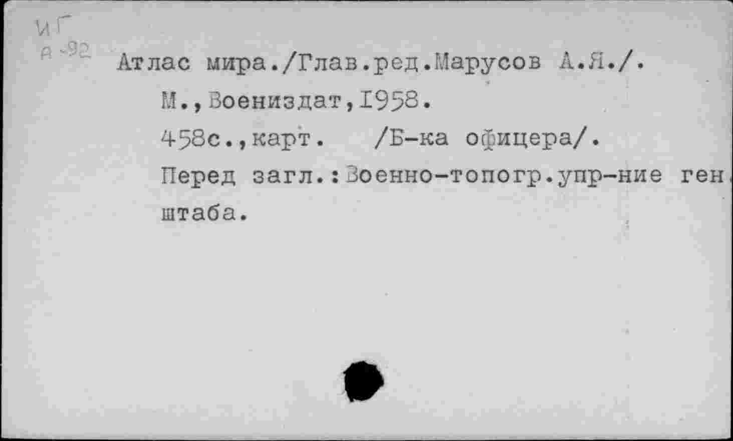 ﻿и Г о '92
Атлас мира./Глав.ред.Марусов А.Я./.
М.,Воениздат,1958.
458с.,карт.	/Б-ка офицера/.
Перед загл.:Зоенно-топогр.упр-ние ген штаба.